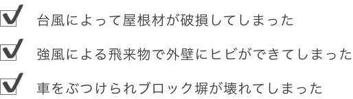 	台風によって屋根材が破損してしまった	強風による飛来物で外壁にヒビができてしまった	車をぶつけられブロック塀が壊れてしまった	