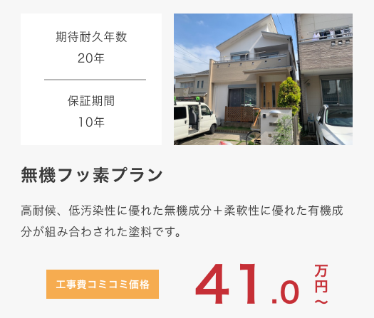 					 無機フッ素プラン					 高耐候、低汚染性に優れた無機成分＋柔軟性に優れた有機成分が組み合わされた塗料です。					 期待耐久年数20年					 保証期間10年					 工事費コミコミ価格 41万円〜					