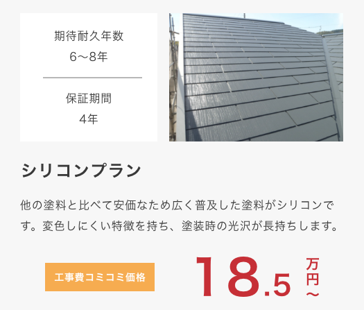 					 シリコンプラン					 他の塗料と比べて安価なため広く普及した塗料がシリコンです。変色しにくい特徴を持ち、塗装時の光沢が長持ちします。					 期待耐久年数10年					 保証期間5年					 工事費コミコミ価格 18.5万円〜					