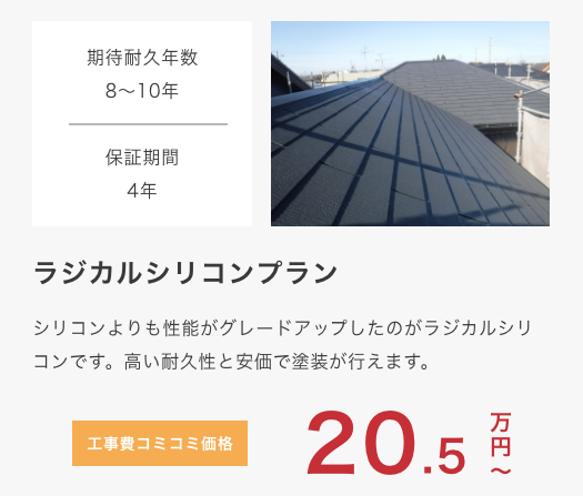 					ラジカルシリコンプラン					 シリコンよりも性能がグレードアップしたのがラジカルシリコンです。高い耐久性と安価で塗装が行えます。					 期待耐久年数12年					 保証期間4年					 工事費コミコミ価格 20.5万円〜					