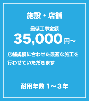 					施設・店舗　最低金額35,000円〜					店舗規模に合わせた最適な施工を行わせていただきます。					耐用年数1-3年					