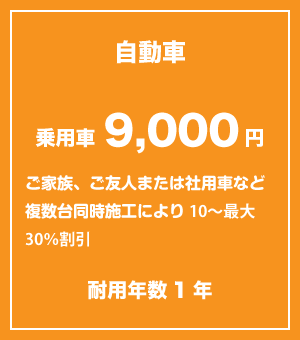 					自動車　乗用車9,000円					ご家族、ご友人または社用車等複数台同時施工により10〜最大30%割引					耐用年数1年					